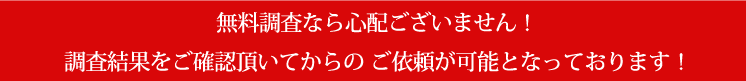 無料調査なら心配ございません！調査結果をご確認頂いてからの ご依頼が可能となっております！